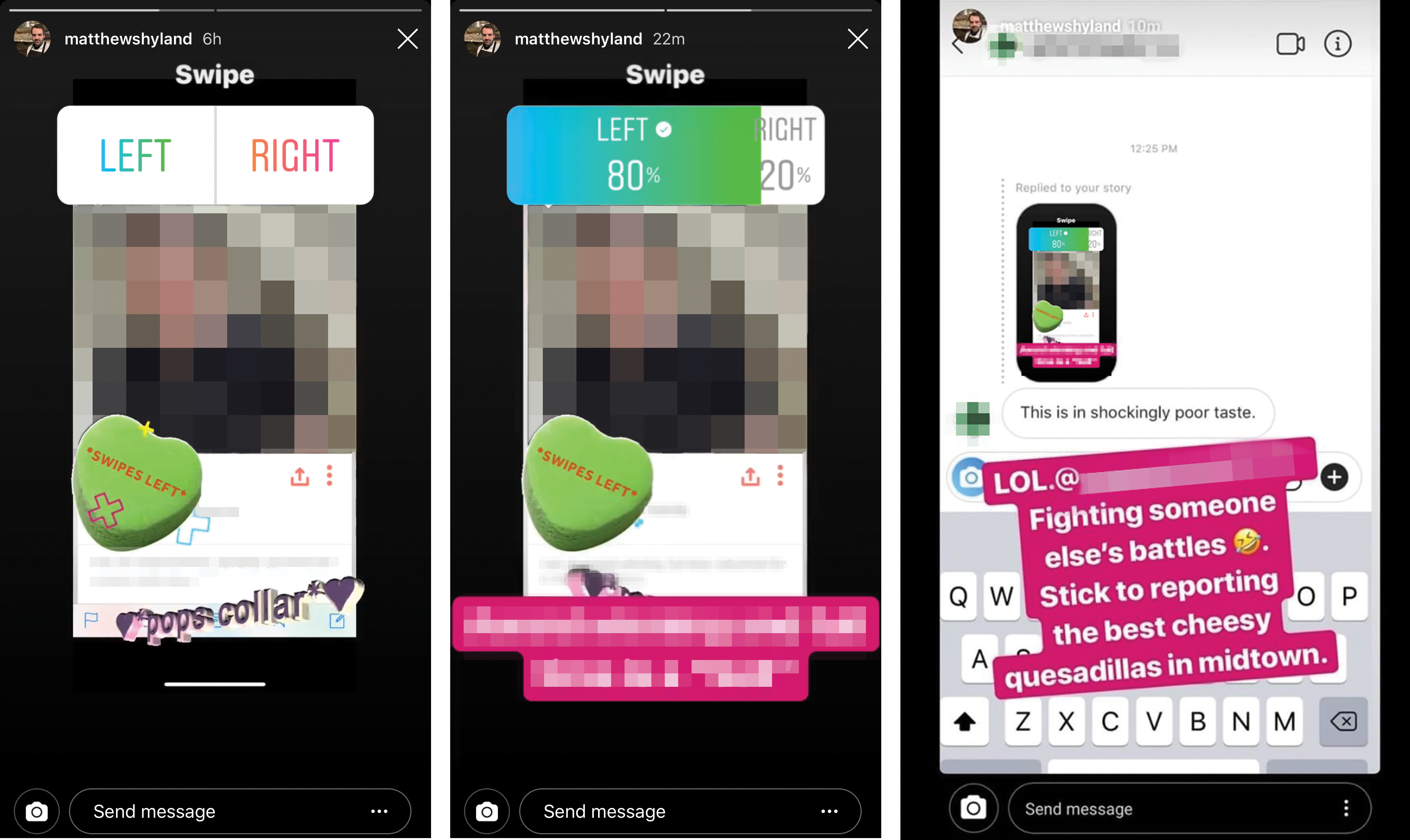 Screenshots of Matt Hyland's Instagram Stories From left to right: Hyland's initial Story featuring the critic's Tinder profile, an update to Hyland's story featuring added personally identifying information, and Hyland's attack on a second journalist. Each image was modified for publication in order to redact personally identifying information.